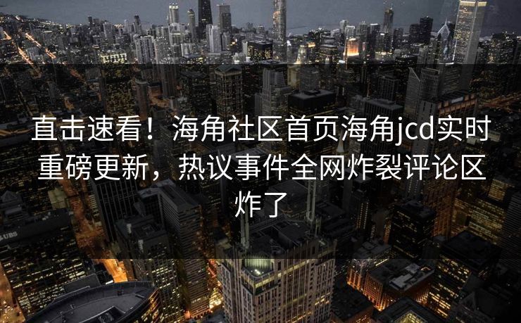 直击速看！海角社区首页海角jcd实时重磅更新，热议事件全网炸裂评论区炸了