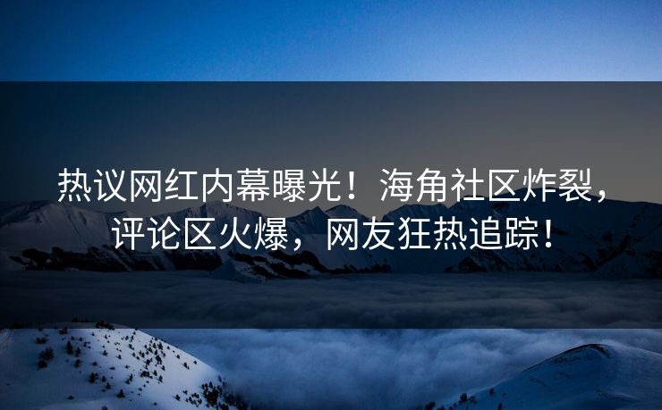 热议网红内幕曝光！海角社区炸裂，评论区火爆，网友狂热追踪！