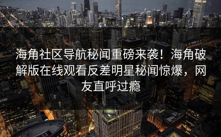 海角社区导航秘闻重磅来袭！海角破解版在线观看反差明星秘闻惊爆，网友直呼过瘾