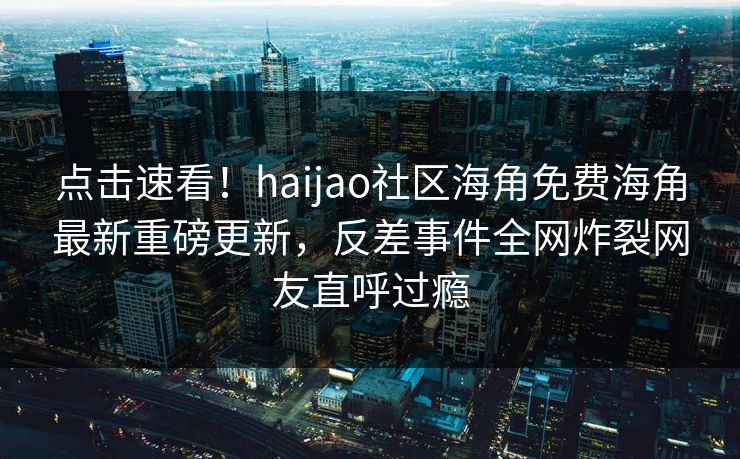 点击速看！haijao社区海角免费海角最新重磅更新，反差事件全网炸裂网友直呼过瘾