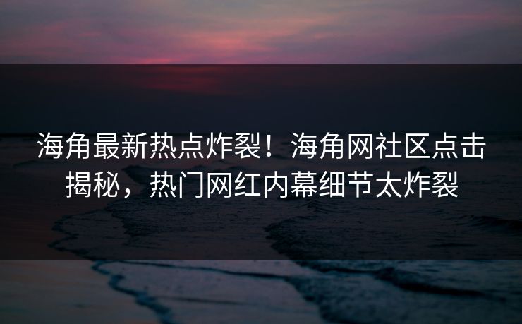 海角最新热点炸裂！海角网社区点击揭秘，热门网红内幕细节太炸裂