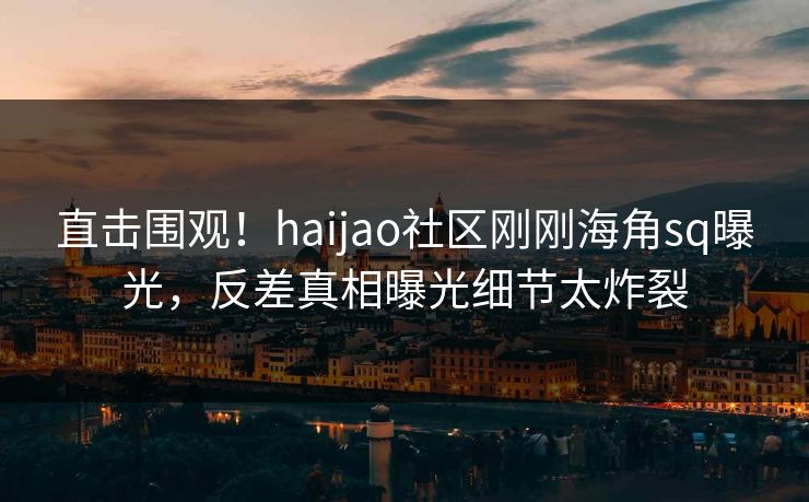 直击围观！haijao社区刚刚海角sq曝光，反差真相曝光细节太炸裂