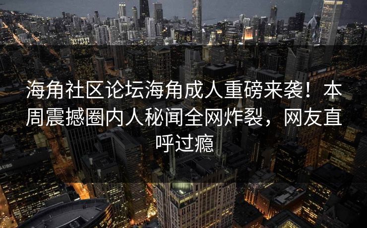 海角社区论坛海角成人重磅来袭！本周震撼圈内人秘闻全网炸裂，网友直呼过瘾