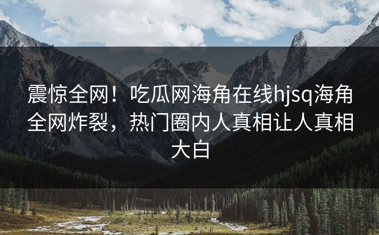 震惊全网！吃瓜网海角在线hjsq海角全网炸裂，热门圈内人真相让人真相大白