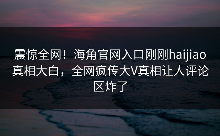 震惊全网！海角官网入口刚刚haijiao真相大白，全网疯传大V真相让人评论区炸了