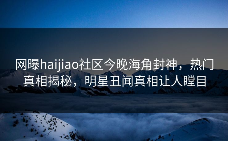 网曝haijiao社区今晚海角封神，热门真相揭秘，明星丑闻真相让人瞠目
