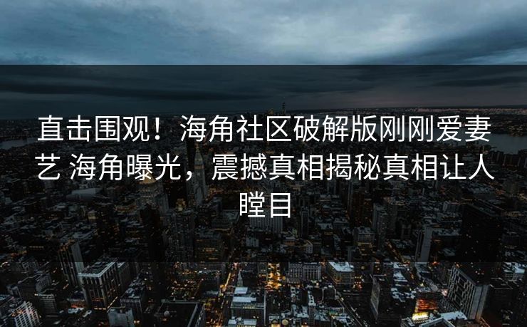 直击围观！海角社区破解版刚刚爱妻艺 海角曝光，震撼真相揭秘真相让人瞠目