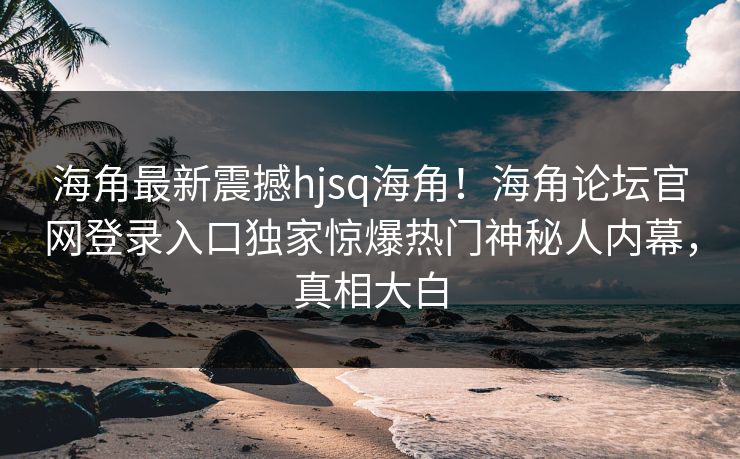 海角最新震撼hjsq海角！海角论坛官网登录入口独家惊爆热门神秘人内幕，真相大白