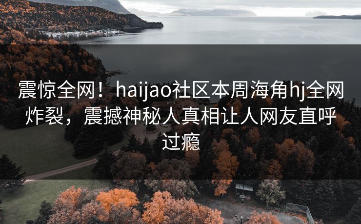 震惊全网！haijao社区本周海角hj全网炸裂，震撼神秘人真相让人网友直呼过瘾