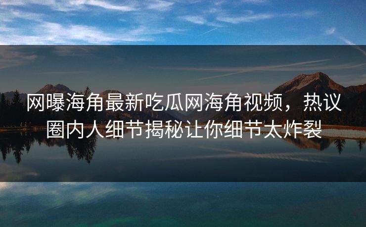 网曝海角最新吃瓜网海角视频，热议圈内人细节揭秘让你细节太炸裂