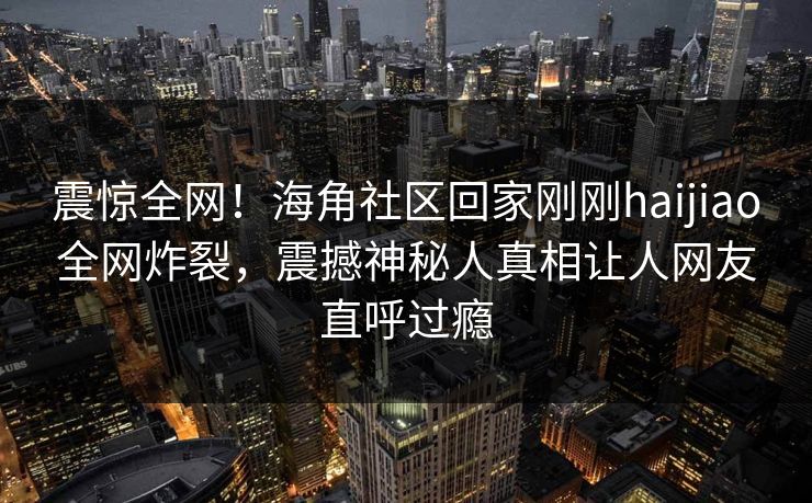 震惊全网！海角社区回家刚刚haijiao全网炸裂，震撼神秘人真相让人网友直呼过瘾