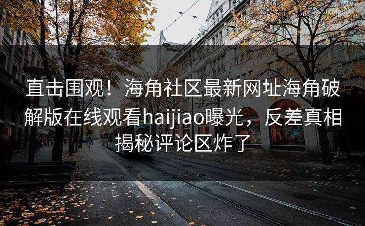 直击围观！海角社区最新网址海角破解版在线观看haijiao曝光，反差真相揭秘评论区炸了