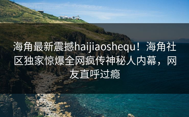 海角最新震撼haijiaoshequ！海角社区独家惊爆全网疯传神秘人内幕，网友直呼过瘾