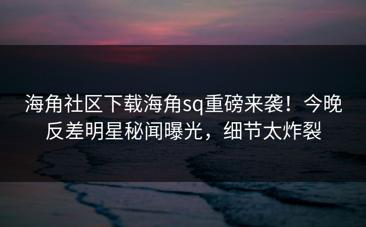 海角社区下载海角sq重磅来袭！今晚反差明星秘闻曝光，细节太炸裂