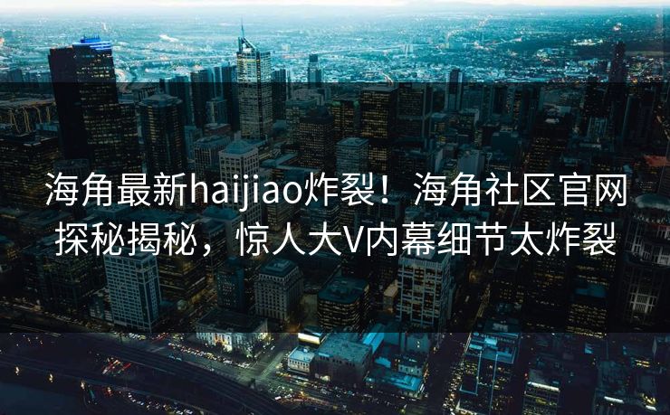 海角最新haijiao炸裂！海角社区官网探秘揭秘，惊人大V内幕细节太炸裂