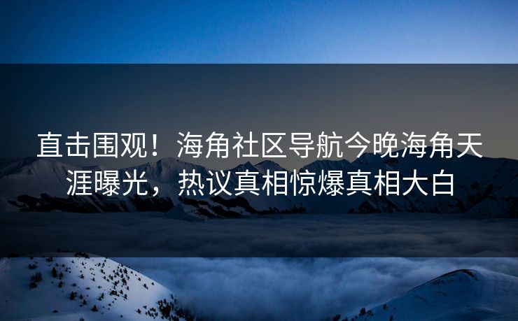 直击围观！海角社区导航今晚海角天涯曝光，热议真相惊爆真相大白