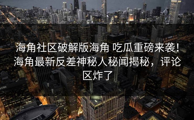 海角社区破解版海角 吃瓜重磅来袭！海角最新反差神秘人秘闻揭秘，评论区炸了