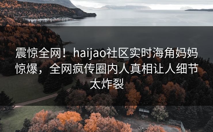 震惊全网！haijao社区实时海角妈妈惊爆，全网疯传圈内人真相让人细节太炸裂