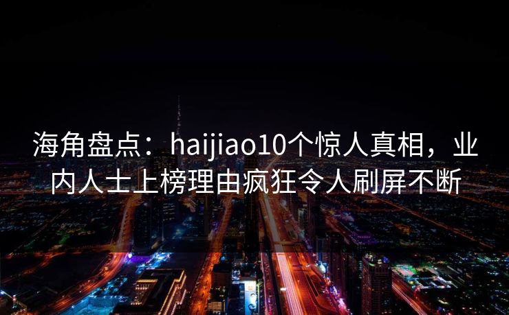 海角盘点：haijiao10个惊人真相，业内人士上榜理由疯狂令人刷屏不断