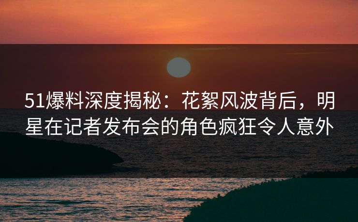 51爆料深度揭秘：花絮风波背后，明星在记者发布会的角色疯狂令人意外