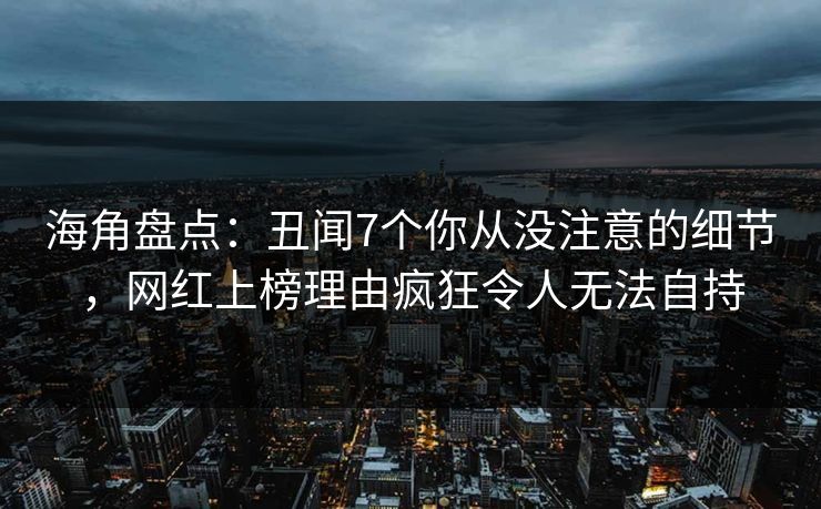 海角盘点：丑闻7个你从没注意的细节，网红上榜理由疯狂令人无法自持