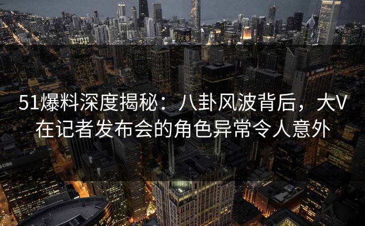 51爆料深度揭秘：八卦风波背后，大V在记者发布会的角色异常令人意外