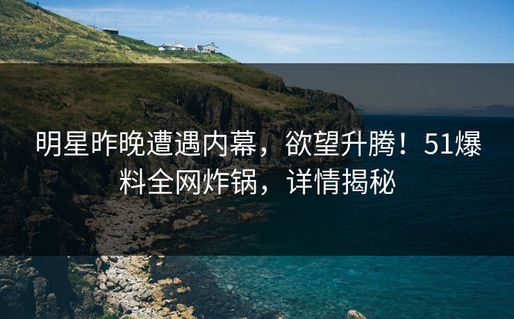 明星昨晚遭遇内幕，欲望升腾！51爆料全网炸锅，详情揭秘