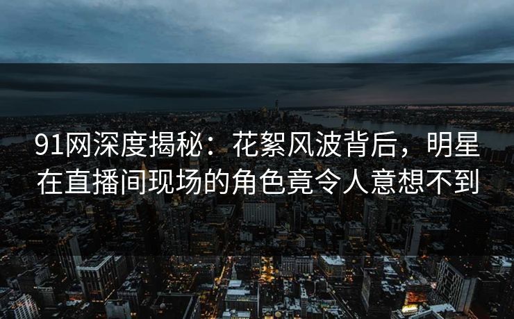 91网深度揭秘：花絮风波背后，明星在直播间现场的角色竟令人意想不到