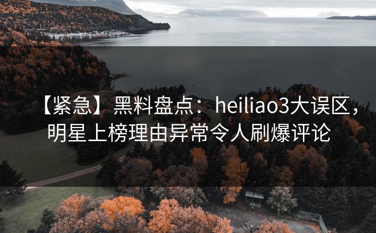 【紧急】黑料盘点：heiliao3大误区，明星上榜理由异常令人刷爆评论
