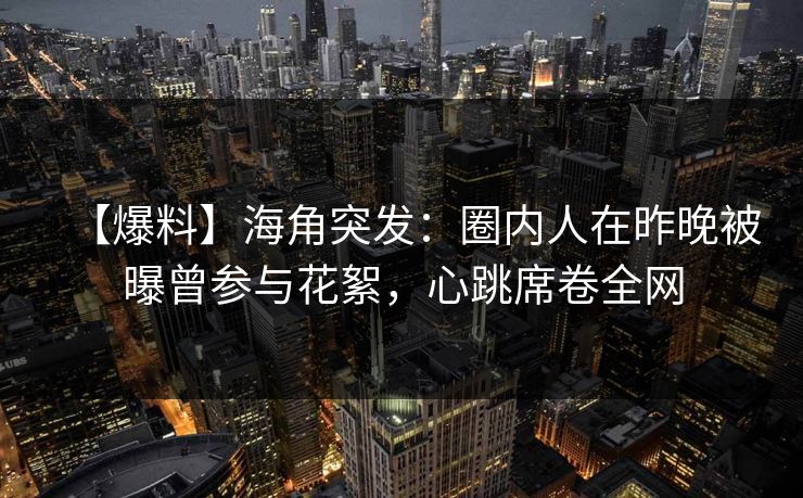 【爆料】海角突发：圈内人在昨晚被曝曾参与花絮，心跳席卷全网