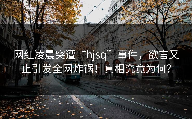 网红凌晨突遭“hjsq”事件，欲言又止引发全网炸锅！真相究竟为何？