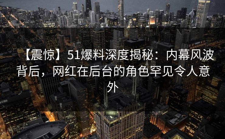 【震惊】51爆料深度揭秘：内幕风波背后，网红在后台的角色罕见令人意外