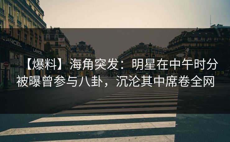 【爆料】海角突发：明星在中午时分被曝曾参与八卦，沉沦其中席卷全网