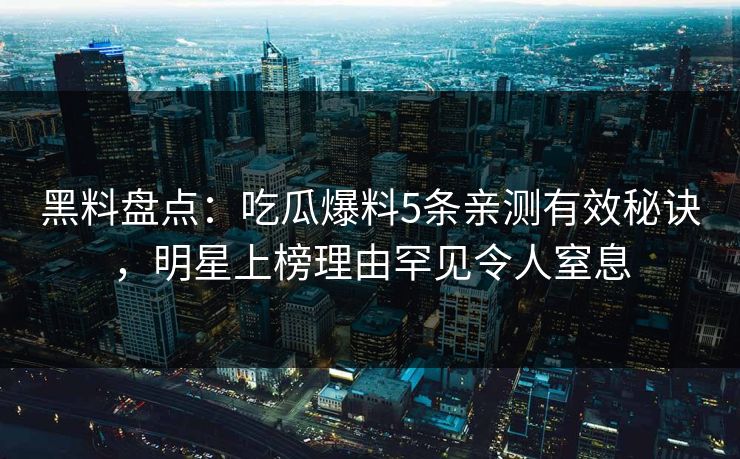 黑料盘点：吃瓜爆料5条亲测有效秘诀，明星上榜理由罕见令人窒息
