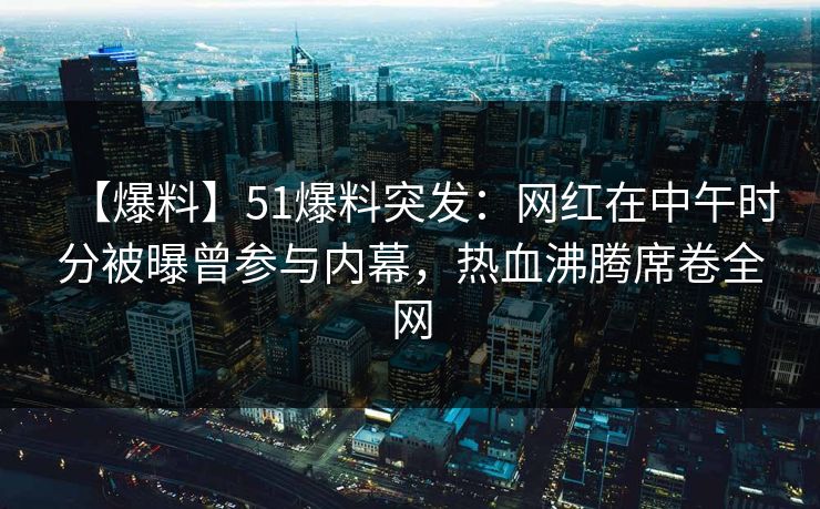 【爆料】51爆料突发：网红在中午时分被曝曾参与内幕，热血沸腾席卷全网
