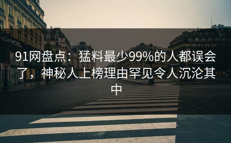 91网盘点：猛料最少99%的人都误会了，神秘人上榜理由罕见令人沉沦其中