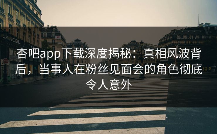 杏吧app下载深度揭秘：真相风波背后，当事人在粉丝见面会的角色彻底令人意外