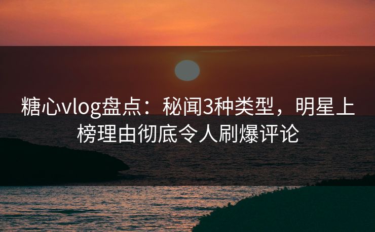 糖心vlog盘点：秘闻3种类型，明星上榜理由彻底令人刷爆评论