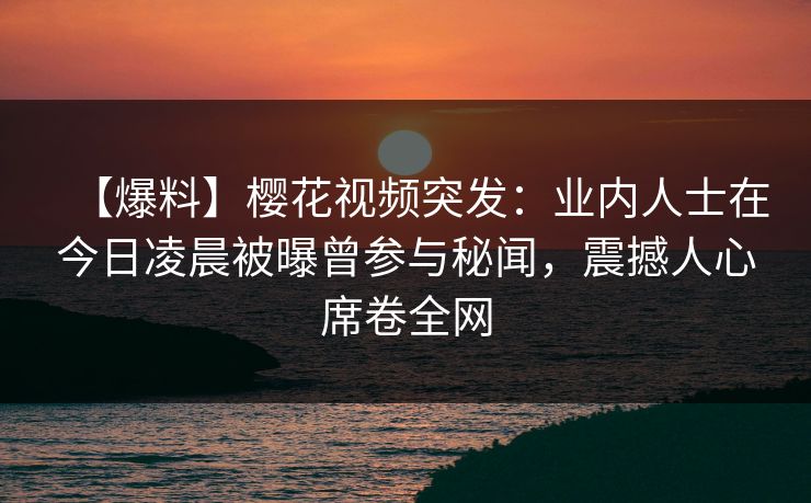 【爆料】樱花视频突发：业内人士在今日凌晨被曝曾参与秘闻，震撼人心席卷全网