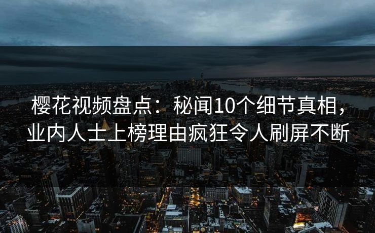 樱花视频盘点：秘闻10个细节真相，业内人士上榜理由疯狂令人刷屏不断