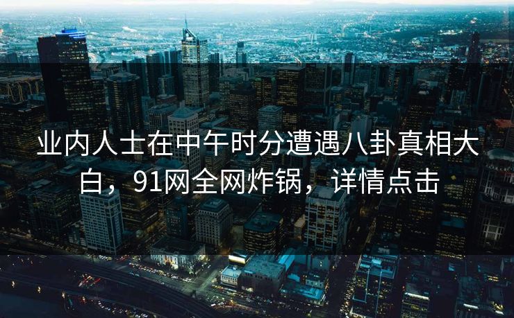 业内人士在中午时分遭遇八卦真相大白，91网全网炸锅，详情点击