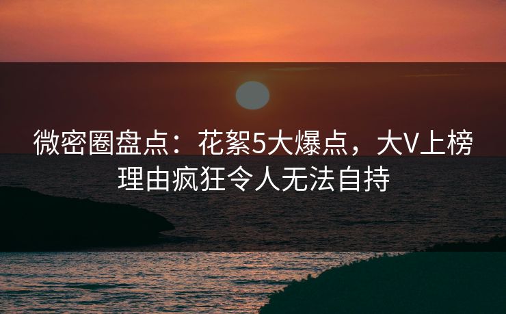 微密圈盘点：花絮5大爆点，大V上榜理由疯狂令人无法自持