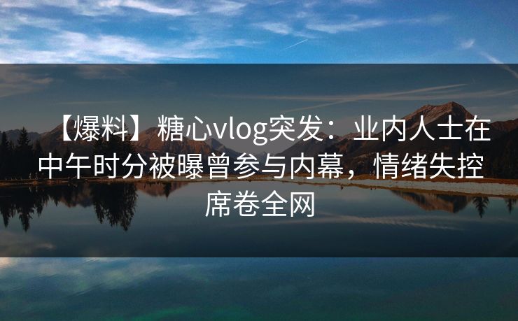 【爆料】糖心vlog突发：业内人士在中午时分被曝曾参与内幕，情绪失控席卷全网