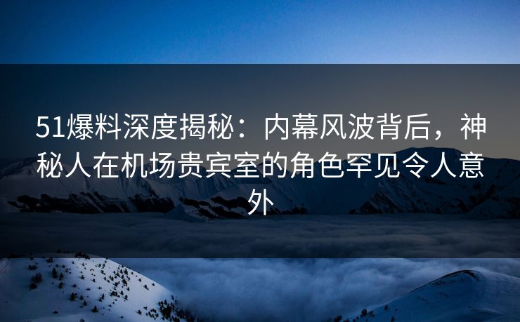 51爆料深度揭秘：内幕风波背后，神秘人在机场贵宾室的角色罕见令人意外
