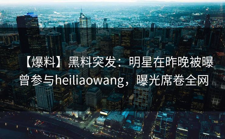 【爆料】黑料突发：明星在昨晚被曝曾参与heiliaowang，曝光席卷全网
