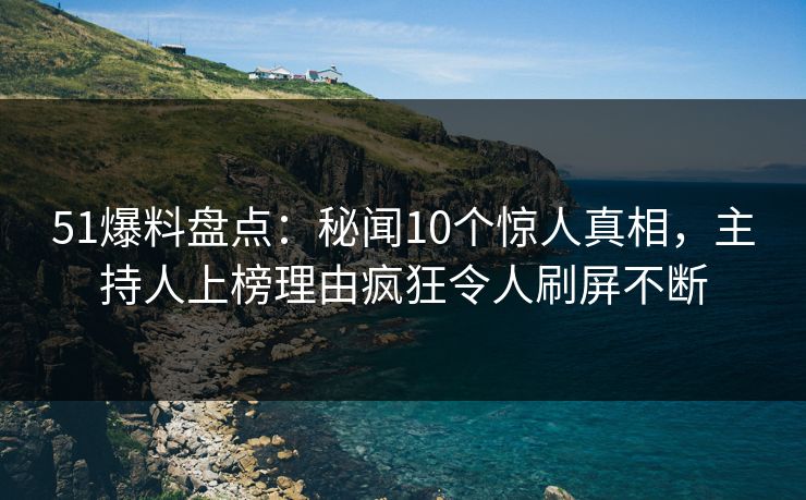 51爆料盘点：秘闻10个惊人真相，主持人上榜理由疯狂令人刷屏不断