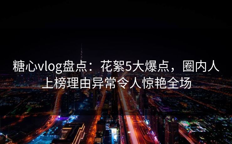 糖心vlog盘点：花絮5大爆点，圈内人上榜理由异常令人惊艳全场