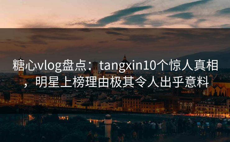 糖心vlog盘点：tangxin10个惊人真相，明星上榜理由极其令人出乎意料