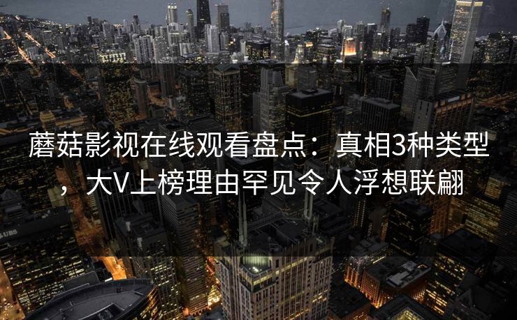 蘑菇影视在线观看盘点：真相3种类型，大V上榜理由罕见令人浮想联翩