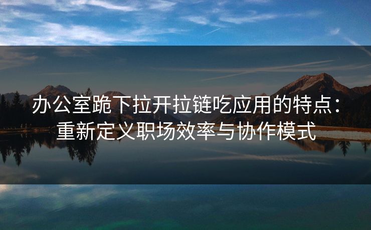 办公室跪下拉开拉链吃应用的特点：重新定义职场效率与协作模式